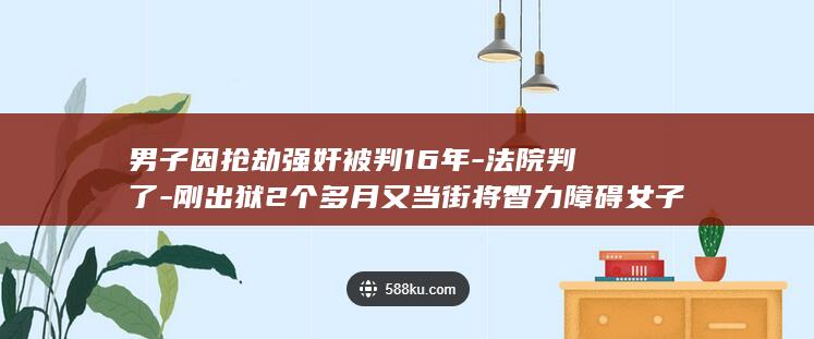 男子因抢劫强奸被判16年-法院判了-刚出狱2个多月又当街将智力障碍女子带到山上性侵并录像 (男子持刀抢劫视频)