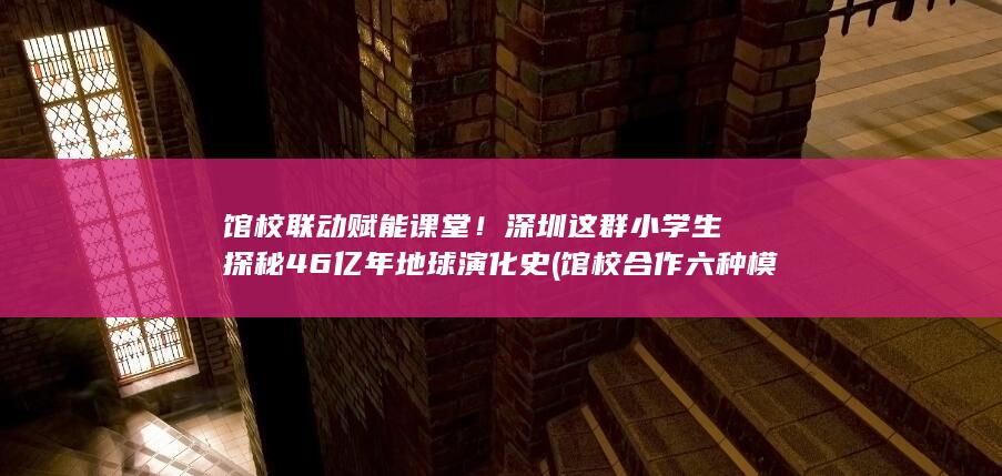 馆校联动赋能课堂！深圳这群小学生探秘46亿年地球演化史 (馆校合作 六种模式)