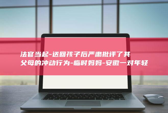 法官当起-送回孩子后严肃批评了其父母的冲动行为-临时妈妈-安徽一对年轻父母因家事纠纷争执不下-竟赌气将出生不久的婴儿留在法庭 (送法官进去的短剧叫什么)