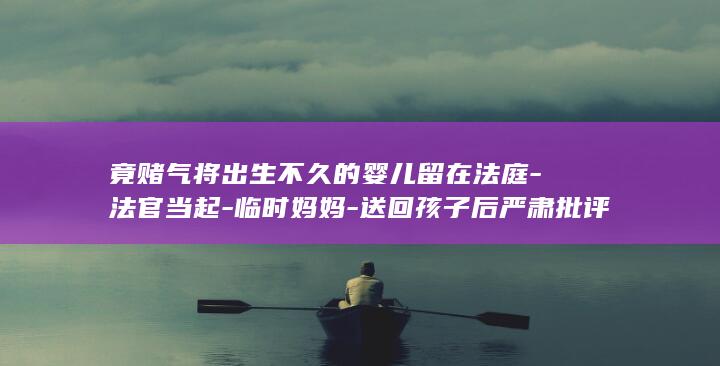 竟赌气将出生不久的婴儿留在法庭-法官当起-临时妈妈-送回孩子后严肃批评了其父母的冲动行为-安徽一对年轻父母因家事纠纷争执不下