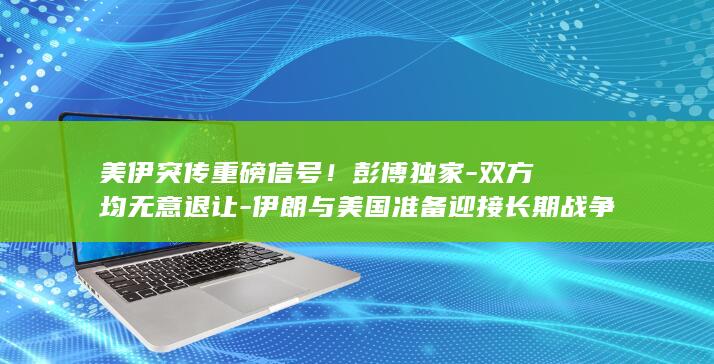 美伊突传重磅信号！彭博独家-双方均无意退让-伊朗与美国准备迎接长期战争 (美伊冲突再传新消息是真的吗)