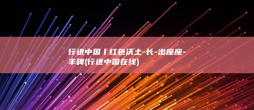 行进中国丨红色沃土-长-出座座-丰碑 (行进中国在线)
