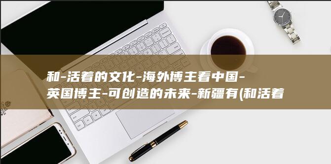 和-活着的文化-海外博主看中国-英国博主-可创造的未来-新疆有 (和活着类似的书籍有哪些)