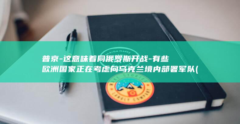普京-这意味着同俄罗斯开战-有些欧洲国家正在考虑向乌克兰境内部署军队 (月经期喝冰的会怎样)