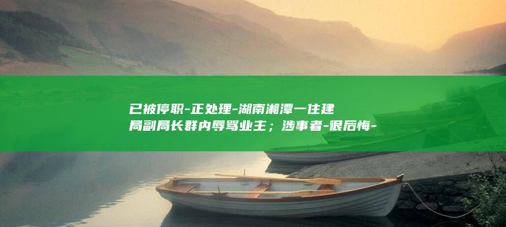 已被停职-正处理-湖南湘潭一住建局副局长群内辱骂业主；涉事者-很后悔-尚未被停职-区纪委正调查；住建局 (被停职了最怕三个证据)