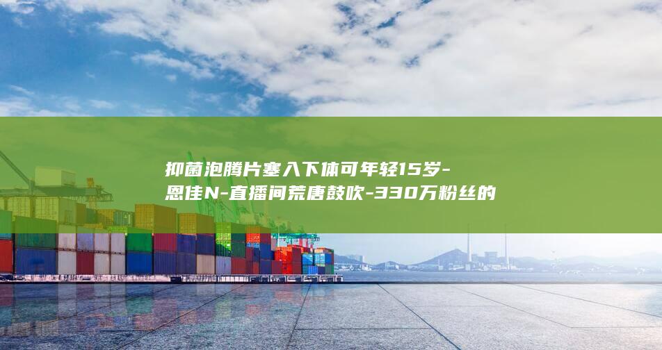 抑菌泡腾片塞入下体可年轻15岁-恩佳N-直播间荒唐鼓吹-330万粉丝的 (抑菌泡腾片的副作用)