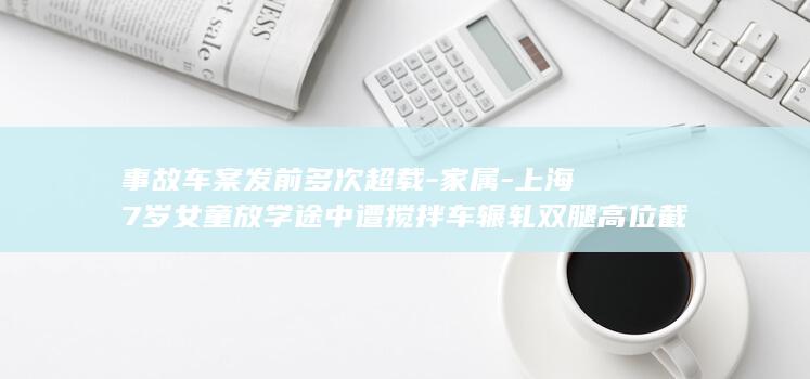 事故车案发前多次超载-家属-上海7岁女童放学途中遭搅拌车辗轧双腿高位截肢-奶奶当场死亡-涉事企业应负刑责 (事故车案发前)