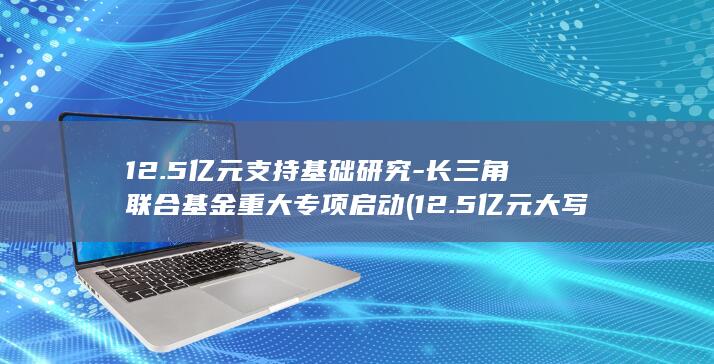 12.5亿元支持基础研究-长三角联合基金重大专项启动 (12.5亿元大写怎么写)
