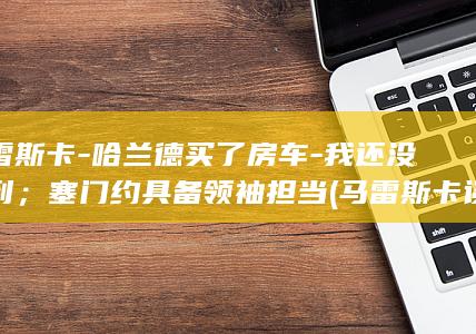 马雷斯卡-哈兰德买了房车-我还没看到；塞门约具备领袖担当 (马雷斯卡谈哈兰德)