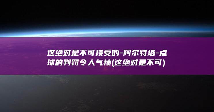 这绝对是不可接受的-阿尔特塔-点球的判罚令人气愤 (这绝对是不可)