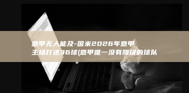 意甲无人能及-国米2026年意甲主场打进36球 (意甲唯一没有降级的球队)