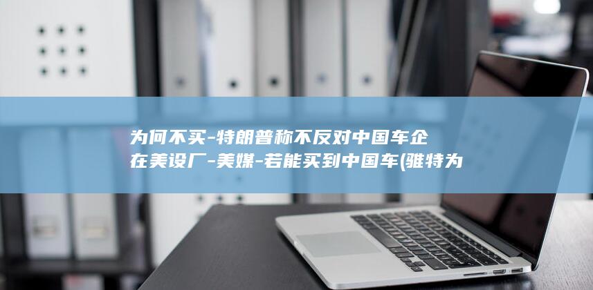 为何不买-特朗普称不反对中国车企在美设厂-美媒-若能买到中国车 (骓特为什么这么便宜)