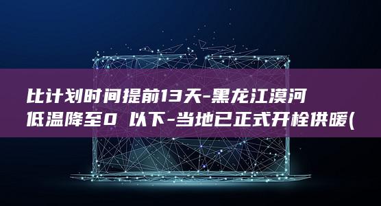 比计划时间提前13天-黑龙江漠河低温降至0℃以下-当地已正式开栓供暖 (计划时间与实际时间对比)