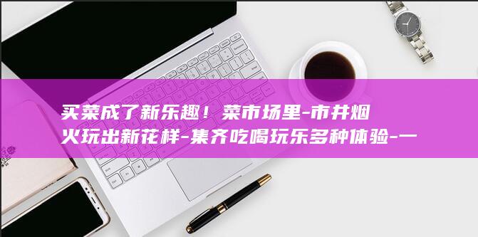 买菜成了新乐趣！菜市场里-市井烟火玩出新花样-集齐吃喝玩乐多种体验-一站式 (买菜回来了)