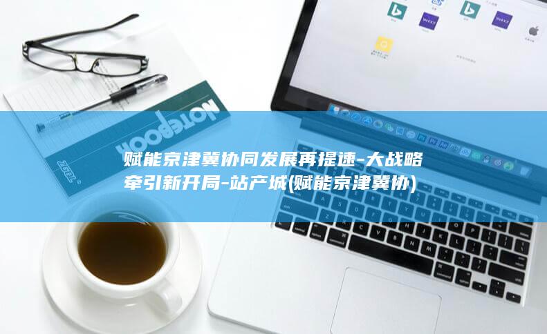 赋能京津冀协同发展再提速-大战略牵引新开局-站产城 (赋能京津冀协)