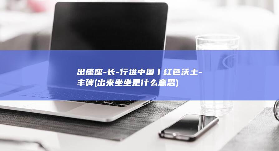出座座-长-行进中国丨红色沃土-丰碑 (出来坐坐是什么意思)