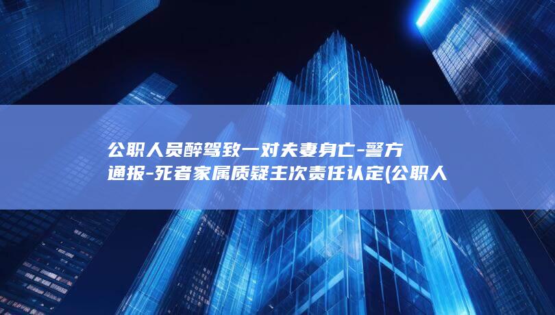 公职人员醉驾致一对夫妻身亡-警方通报-死者家属质疑主次责任认定 (公职人员醉驾致五旬夫妻身亡)