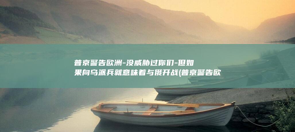 普京警告欧洲-没威胁过你们-但如果向乌派兵就意味着与俄开战 (普京警告欧洲:若真开战,不必谈直接干,打得会很快)