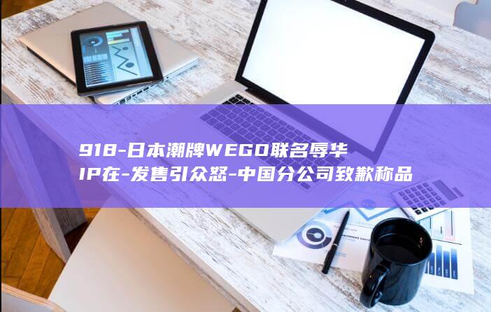 918-日本潮牌WEGO联名辱华IP在-发售引众怒-中国分公司致歉称品牌尊重中国民众情感-中日道歉声明版本不一致-日官网却未表明确切原因 (九一八日本罪行)