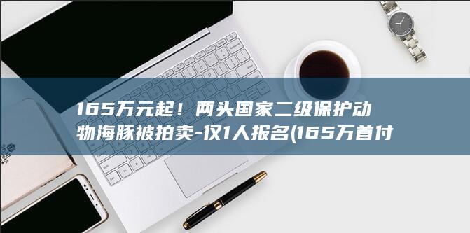 165万元起！两头国家二级保护动物海豚被拍卖-仅1人报名 (165万首付多少)