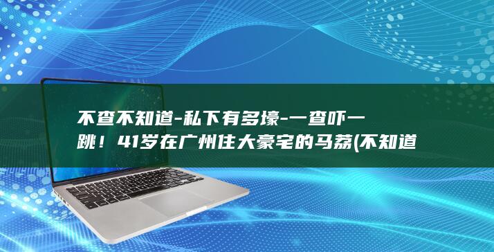 不查不知道-私下有多壕-一查吓一跳！41岁在广州住大豪宅的马荔 (不知道的事情去查这叫什么)