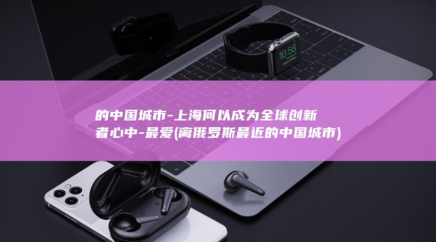 的中国城市-上海何以成为全球创新者心中-最爱 (离俄罗斯最近的中国城市)