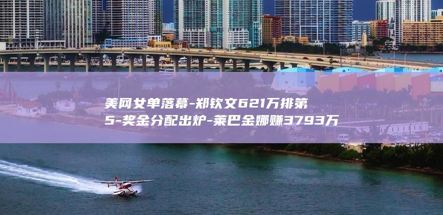 美网女单落幕-郑钦文621万排第5-奖金分配出炉-莱巴金娜赚3793万 (美网 女单)