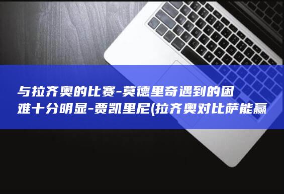 与拉齐奥的比赛-莫德里奇遇到的困难十分明显-贾凯里尼 (拉齐奥对比萨能赢吗)