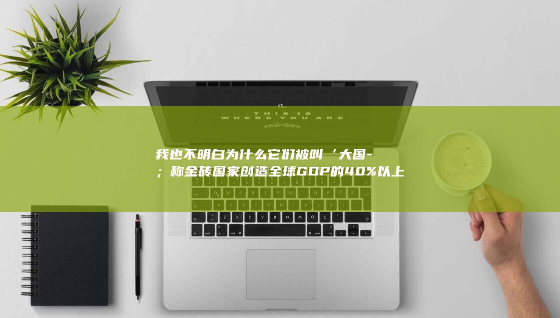 我也不明白为什么它们被叫‘大国-；称金砖国家创造全球GDP的40%以上-普京点赞华为-是世界级全球科技巨头-G7只有29% (我也不明白为啥要去露营)