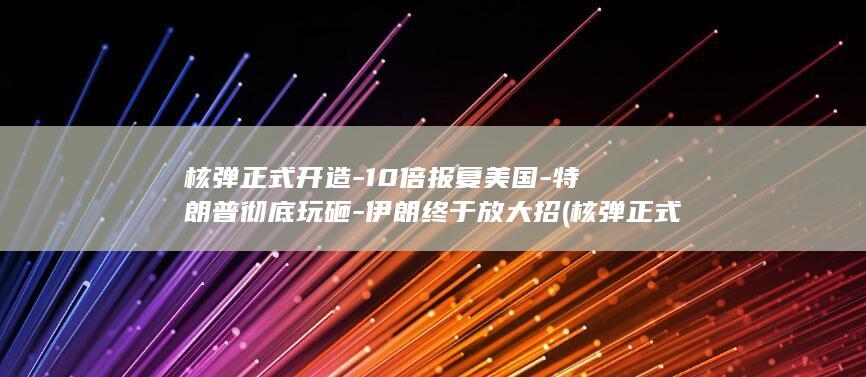 核弹正式开造-10倍报复美国-特朗普彻底玩砸-伊朗终于放大招 (核弹正式开造时间)
