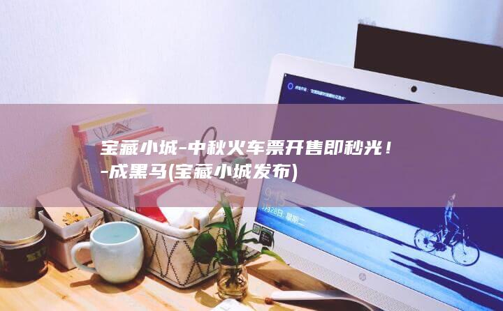 宝藏小城-中秋火车票开售即秒光！-成黑马 (宝藏小城发布)