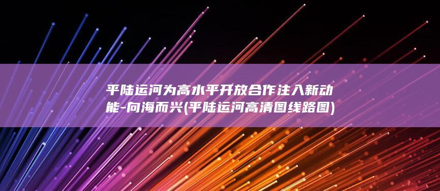 平陆运河为高水平开放合作注入新动能-向海而兴 (平陆运河高清图线路图)