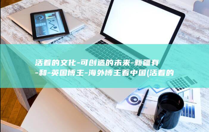 活着的文化-可创造的未来-新疆有-和-英国博主-海外博主看中国 (活着的文化是历史,死去的文化是历史)