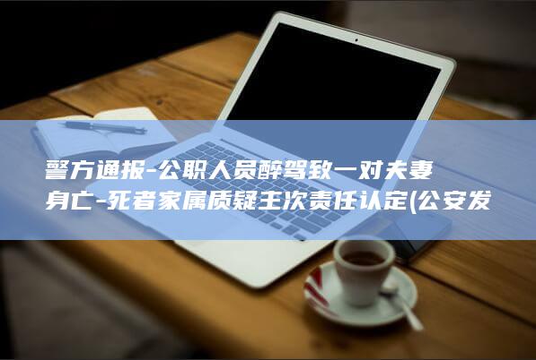 警方通报-公职人员醉驾致一对夫妻身亡-死者家属质疑主次责任认定 (公安发布警情通报平台)
