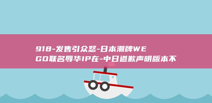 918-发售引众怒-日本潮牌WEGO联名辱华IP在-中日道歉声明版本不一致-日官网却未表明确切原因-中国分公司致歉称品牌尊重中国民众情感