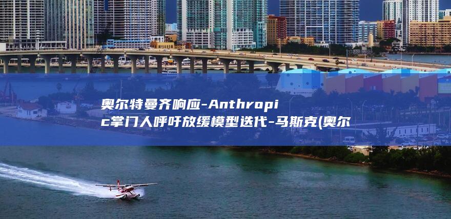 奥尔特曼齐响应-Anthropic掌门人呼吁放缓模型迭代-马斯克 (奥尔特曼称OpenAI或放缓AI研发)