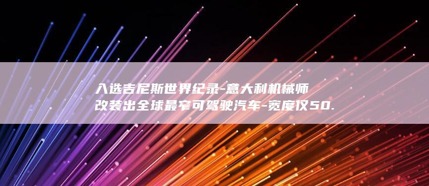 入选吉尼斯世界纪录-意大利机械师改装出全球最窄可驾驶汽车-宽度仅50.20厘米 (入选吉尼斯世界冠军)
