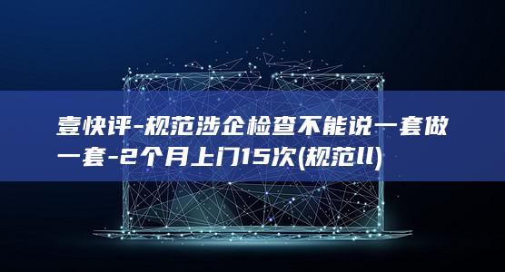 壹快评-规范涉企检查不能说一套做一套-2个月上门15次 (规范ll)