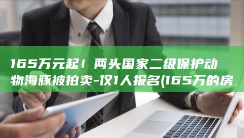 165万元起！两头国家二级保护动物海豚被拍卖-仅1人报名 (165万的房子首付多少月供多少)