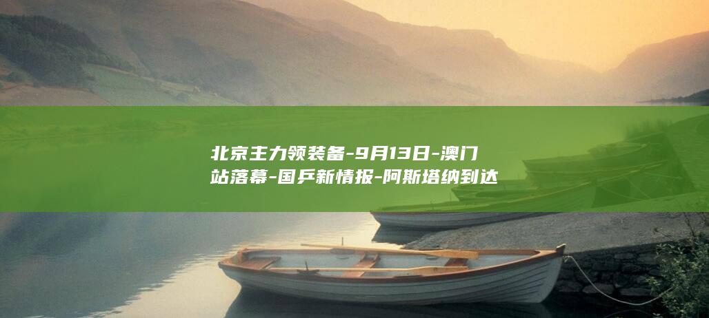 北京主力领装备-9月13日-澳门站落幕-国乒新情报-阿斯塔纳到达
