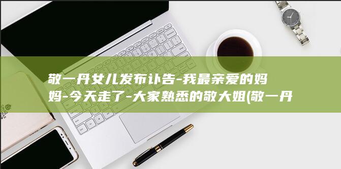 敬一丹女儿发布讣告-我最亲爱的妈妈-今天走了-大家熟悉的敬大姐 (敬一丹女儿像)
