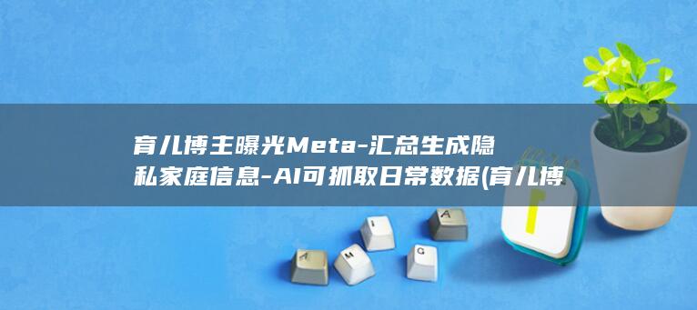 育儿博主曝光Meta汇总生成隐私家庭信息AI可抓取
