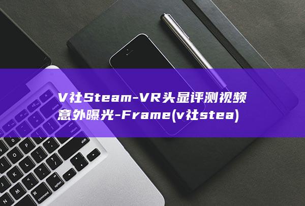 V社SteamVR头显评测视频意外曝光Framev社stea