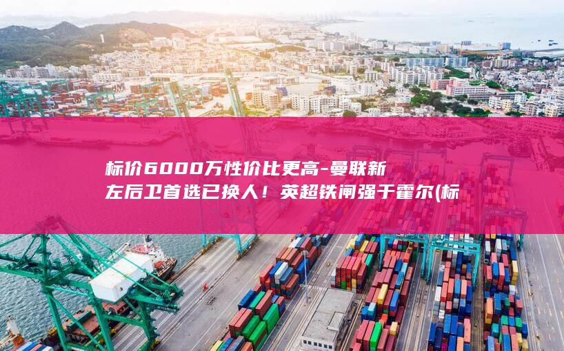 标价6000万性价比更高-曼联新左后卫首选已换人！英超铁闸强于霍尔 (标价6000的楼房坎价能坎到多少钱)
