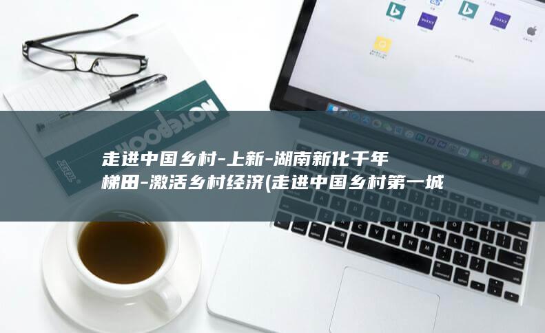 走进中国乡村-上新-湖南新化千年梯田-激活乡村经济 (走进中国乡村第一城郭峪古堡情南宁医院)