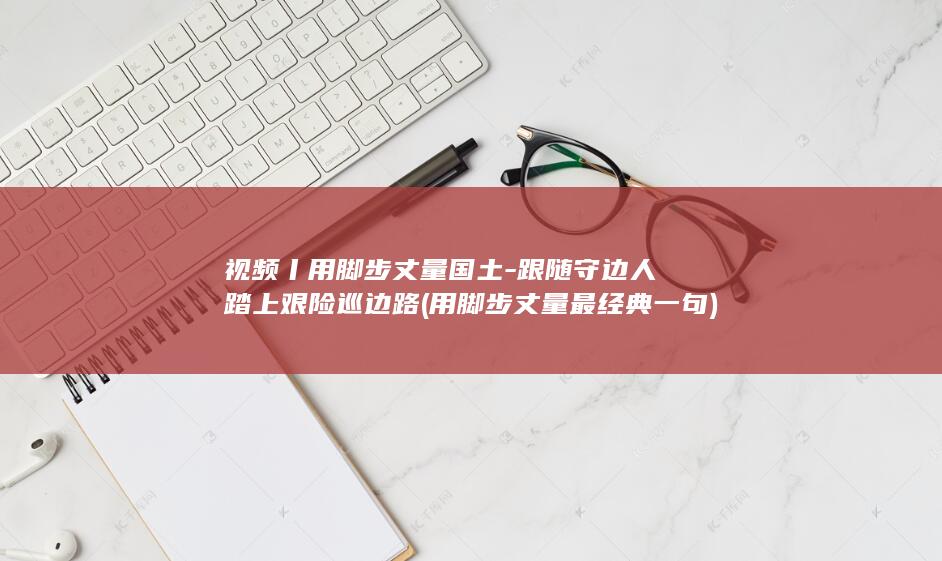 视频丨用脚步丈量国土-跟随守边人踏上艰险巡边路 (用脚步丈量最经典一句)