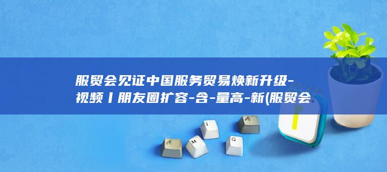 服贸会见证中国服务贸易焕新升级-视频丨朋友圈扩容-含-量高-新 (服贸会视频)