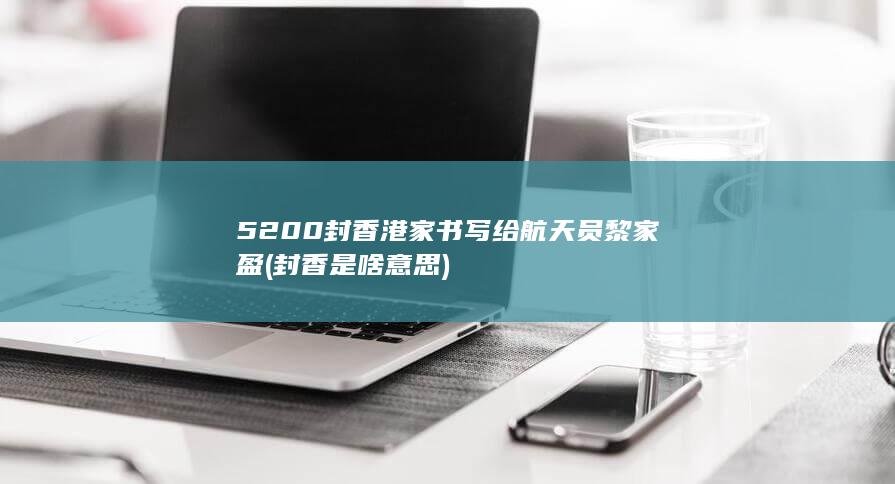 5200封香港家书写给航天员黎家盈 (封香是啥意思)