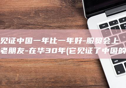 他见证中国一年比一年好-服贸会上的老朋友-在华30年 (它见证了中国的历史英文)