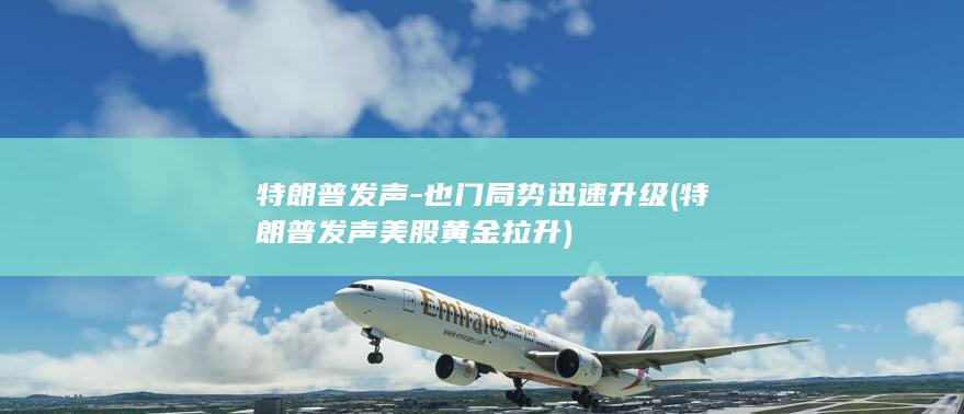 特朗普发声-也门局势迅速升级 (特朗普发声美股黄金拉升)